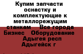  Купим запчасти, оснастку и комплектующие к металлорежущим станкам. - Все города Бизнес » Оборудование   . Адыгея респ.,Адыгейск г.